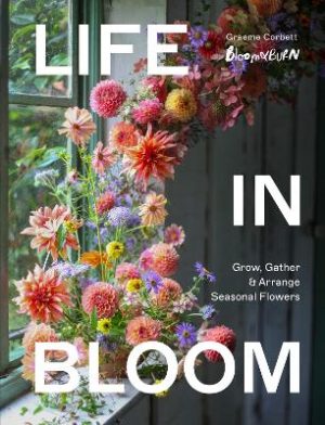 Life in Bloom: Grow, Gather & Arrange Seasonal Flowers